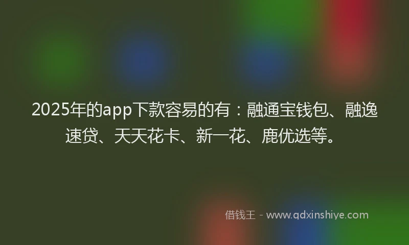 2025年的app下款容易的有：融通宝钱包、融逸速贷、天天花卡、新一花、鹿优选等。
