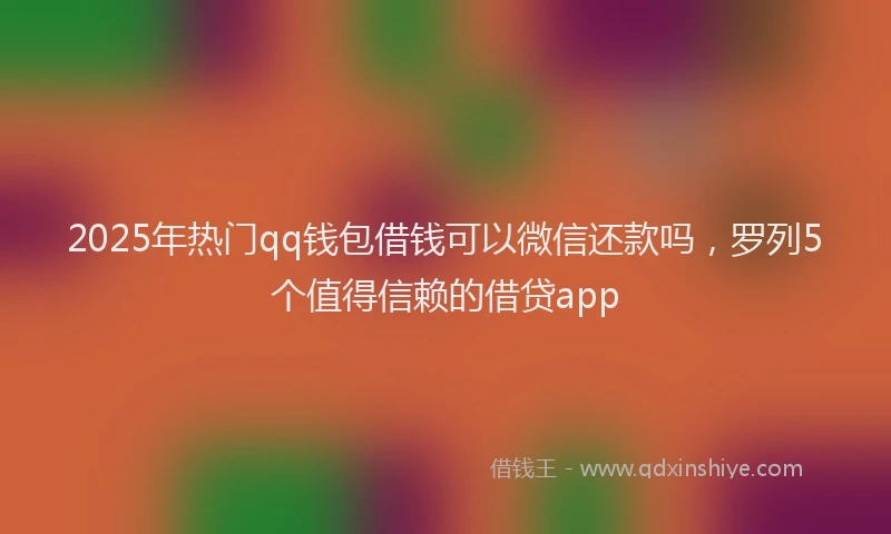 2025年热门qq钱包借钱可以微信还款吗，罗列5个值得信赖的借贷app
