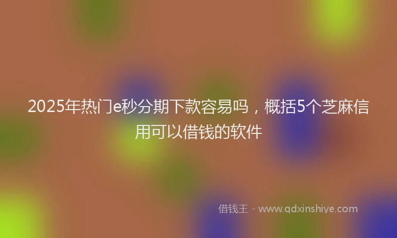 2025年热门e秒分期下款容易吗，概括5个芝麻信用可以借钱的软件
