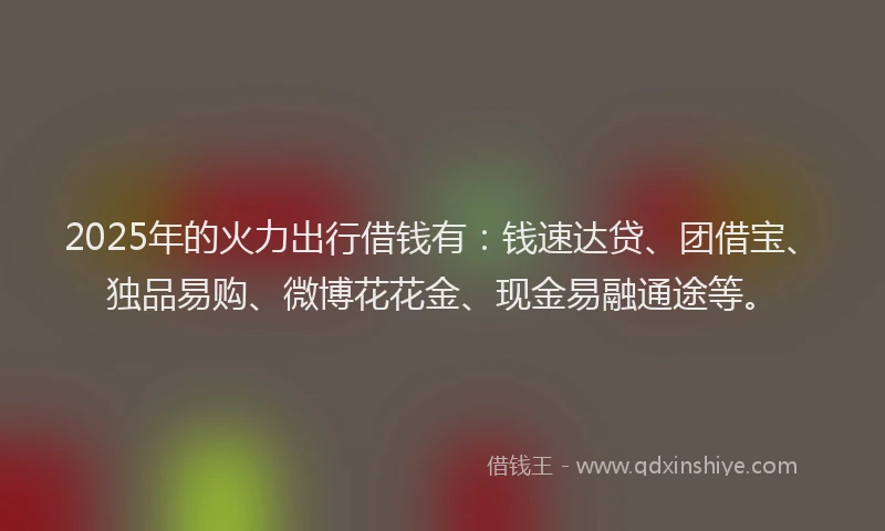 2025年的火力出行借钱有：钱速达贷、团借宝、独品易购、微博花花金、现金易融通途等。