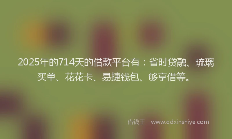 2025年的714天的借款平台有：省时贷融、琉璃买单、花花卡、易捷钱包、够享借等。