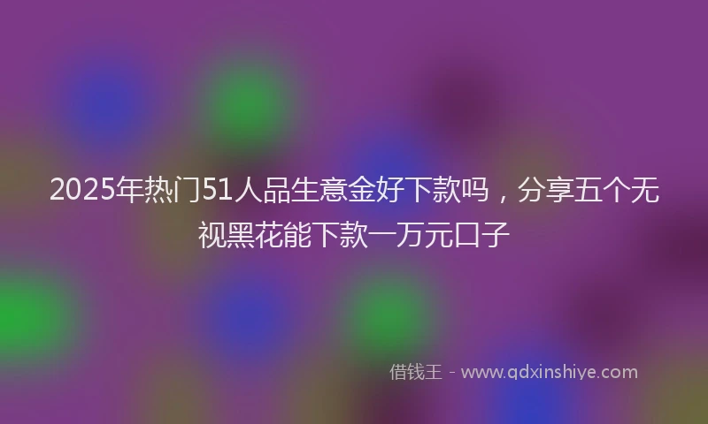2025年热门51人品生意金好下款吗，分享五个无视黑花能下款一万元口子