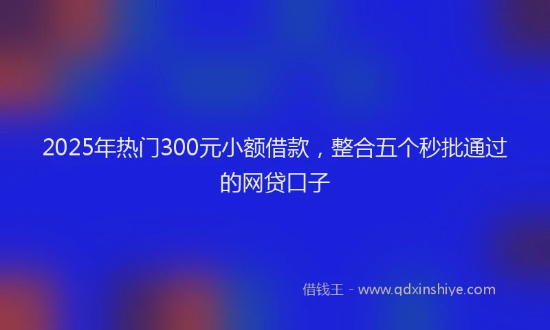 2025年热门300元小额借款，整合五个秒批通过的网贷口子