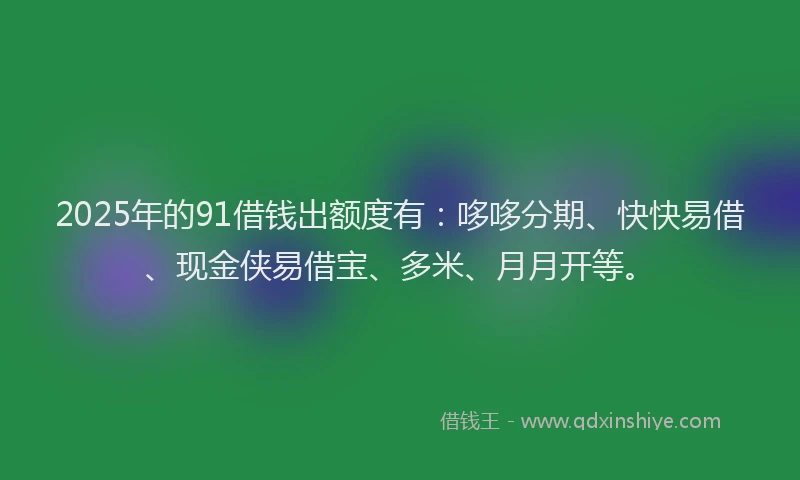 2025年的91借钱出额度有：哆哆分期、快快易借、现金侠易借宝、多米、月月开等。