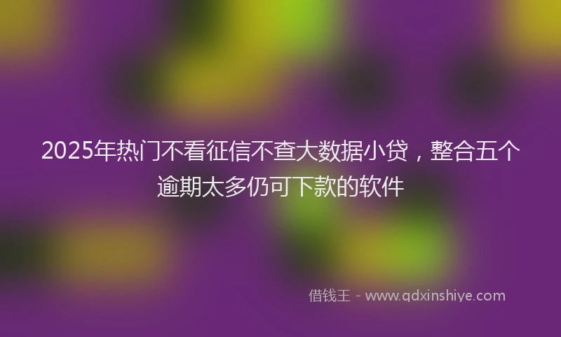 2025年热门不看征信不查大数据小贷，整合五个逾期太多仍可下款的软件