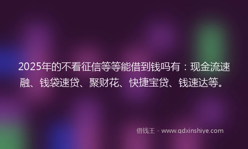 2025年的不看征信等等能借到钱吗有：现金流速融、钱袋速贷、聚财花、快捷宝贷、钱速达等。