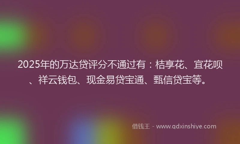 2025年的万达贷评分不通过有:桔享花、宜花呗、祥云钱包、现金易贷宝通、甄信贷宝等。
