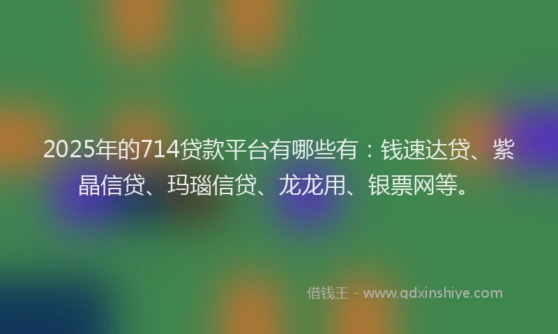 2025年的714贷款平台有哪些有：钱速达贷、紫晶信贷、玛瑙信贷、龙龙用、银票网等。