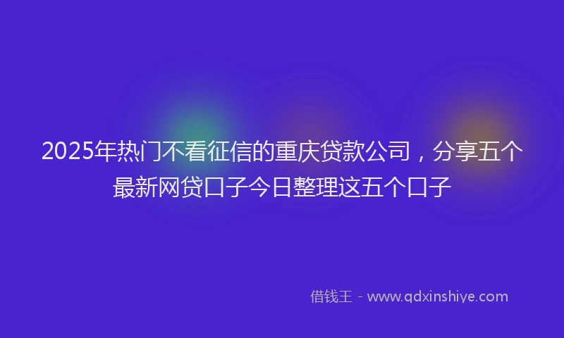 2025年热门不看征信的重庆贷款公司，分享五个最新网贷口子今日整理这五个口子