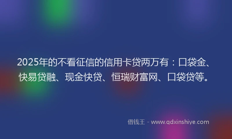 2025年的不看征信的信用卡贷两万有：口袋金、快易贷融、现金快贷、恒瑞财富网、口袋贷等。