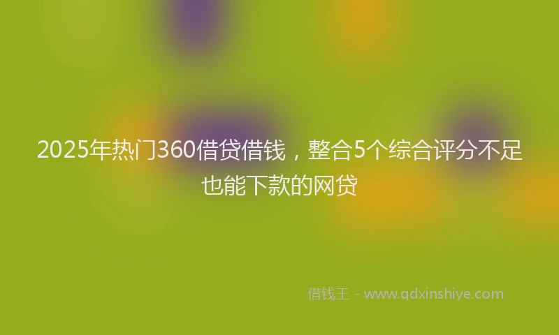 2025年热门360借贷借钱，整合5个综合评分不足也能下款的网贷
