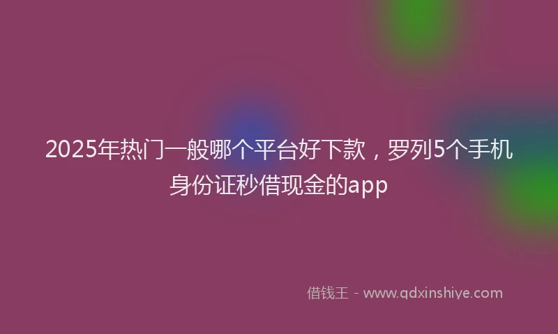 2025年热门一般哪个平台好下款，罗列5个手机身份证秒借现金的app