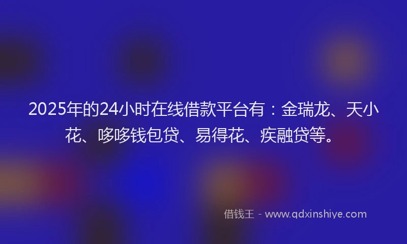 2025年的24小时在线借款平台有：金瑞龙、天小花、哆哆钱包贷、易得花、疾融贷等。