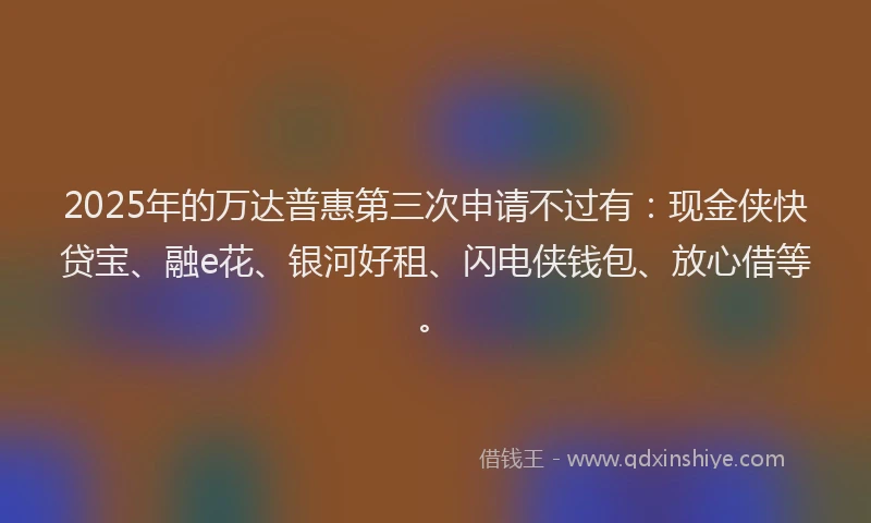 2025年的万达普惠第三次申请不过有:现金侠快贷宝、融e花、银河好租、闪电侠钱包、放心借等。