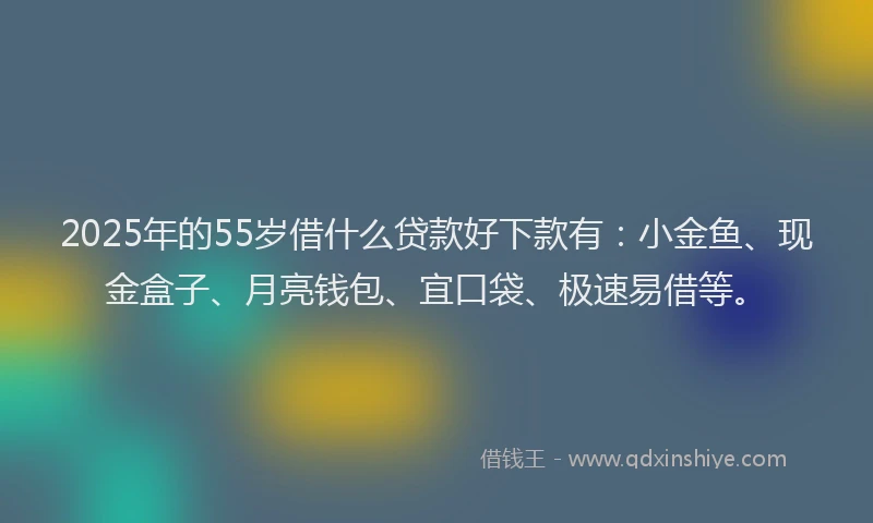 2025年的55岁借什么贷款好下款有：小金鱼、现金盒子、月亮钱包、宜口袋、极速易借等。
