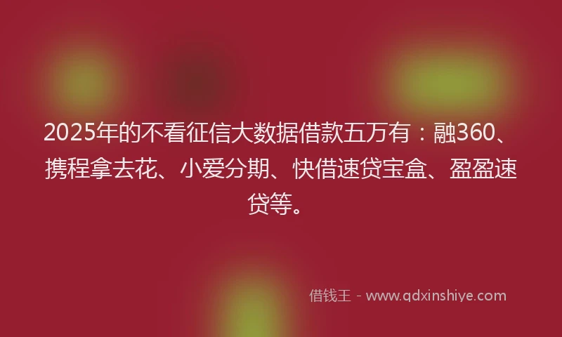 2025年的不看征信大数据借款五万有：融360、携程拿去花、小爱分期、快借速贷宝盒、盈盈速贷等。