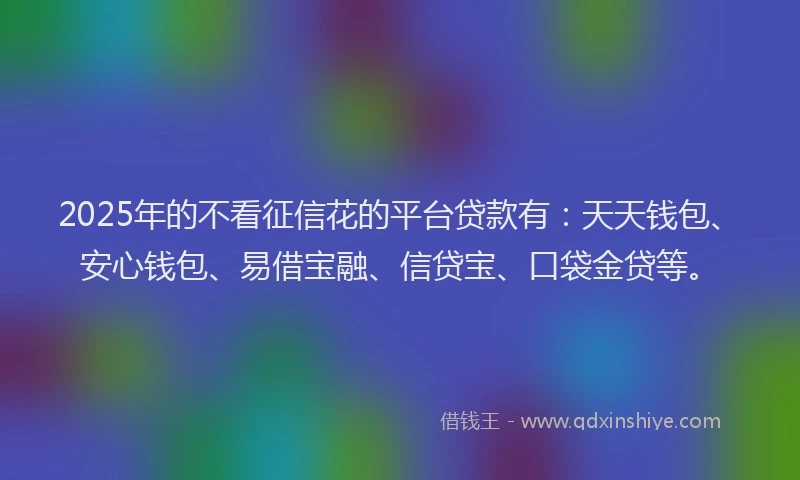 2025年的不看征信花的平台贷款有：天天钱包、安心钱包、易借宝融、信贷宝、口袋金贷等。