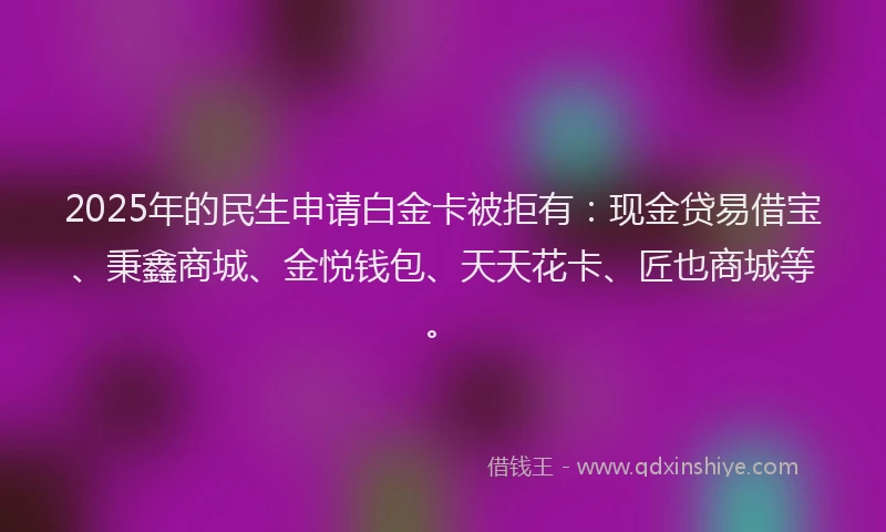 2025年的民生申请白金卡被拒有：现金贷易借宝、秉鑫商城、金悦钱包、天天花卡、匠也商城等。