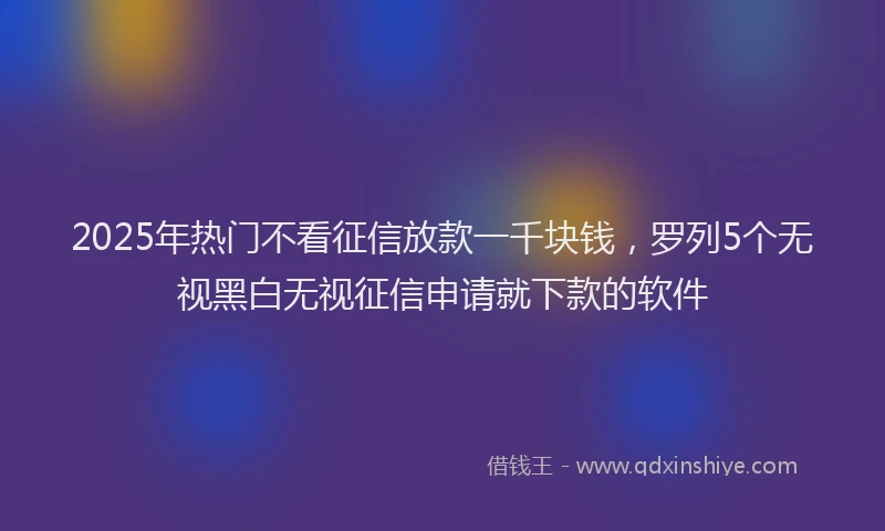 2025年热门不看征信放款一千块钱，罗列5个无视黑白无视征信申请就下款的软件