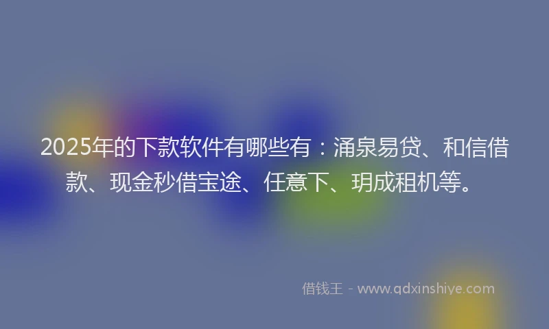 2025年的下款软件有哪些有：涌泉易贷、和信借款、现金秒借宝途、任意下、玥成租机等。