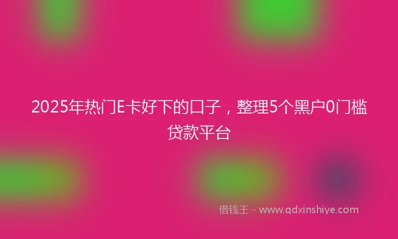 2025年热门E卡好下的口子，整理5个黑户0门槛贷款平台
