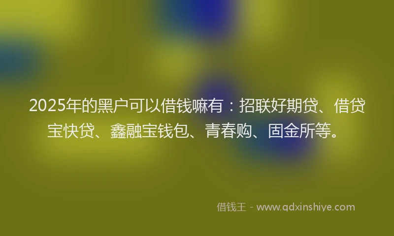 2025年的黑户可以借钱嘛有：招联好期贷、借贷宝快贷、鑫融宝钱包、青春购、固金所等。