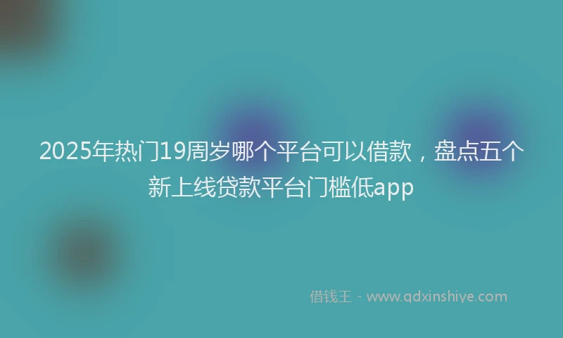 2025年热门19周岁哪个平台可以借款，盘点五个新上线贷款平台门槛低app