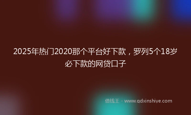 2025年热门2020那个平台好下款，罗列5个18岁必下款的网贷口子