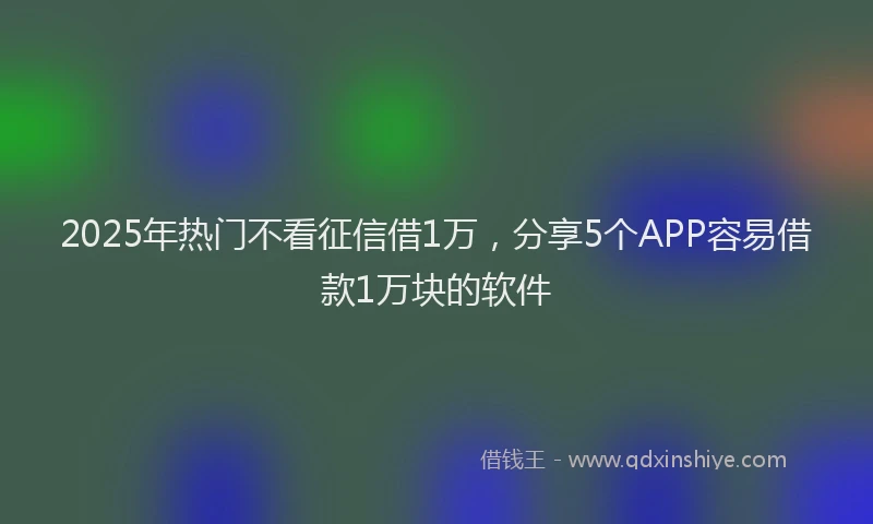 2025年热门不看征信借1万，分享5个APP容易借款1万块的软件