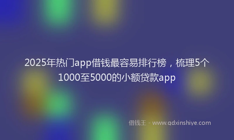 2025年热门app借钱最容易排行榜，梳理5个1000至5000的小额贷款app