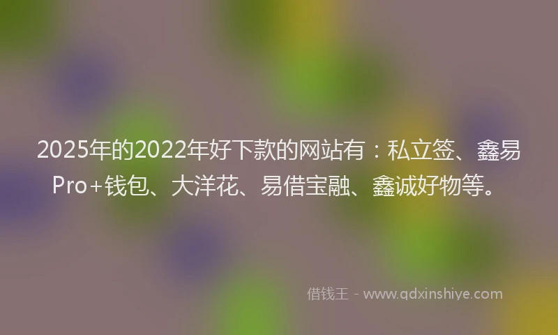 2025年的2022年好下款的网站有：私立签、鑫易Pro+钱包、大洋花、易借宝融、鑫诚好物等。