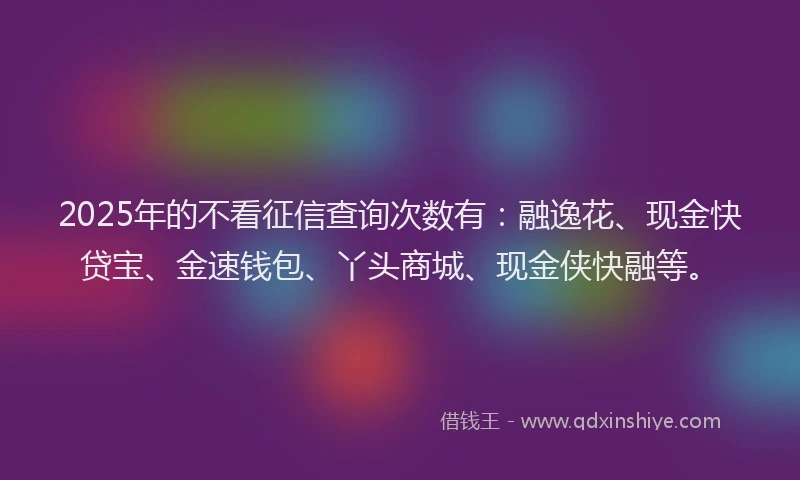 2025年的不看征信查询次数有：融逸花、现金快贷宝、金速钱包、丫头商城、现金侠快融等。