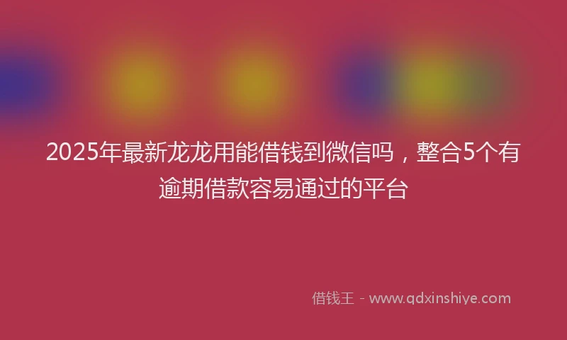2025年最新龙龙用能借钱到微信吗，整合5个有逾期借款容易通过的平台