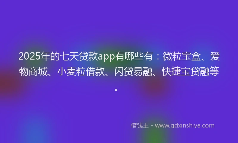 2025年的七天贷款app有哪些有：微粒宝盒、爱物商城、小麦粒借款、闪贷易融、快捷宝贷融等。