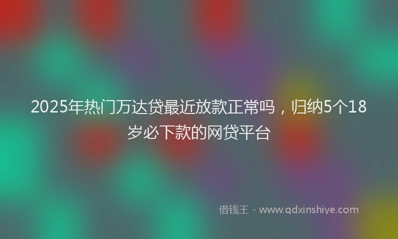 2025年热门万达贷最近放款正常吗，归纳5个18岁必下款的网贷平台