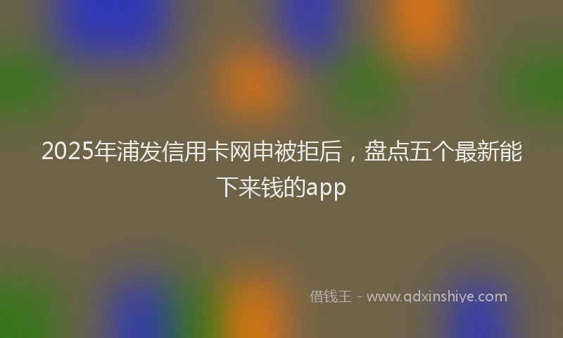 2025年浦发信用卡网申被拒后，盘点五个最新能下来钱的app