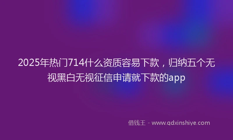 2025年热门714什么资质容易下款，归纳五个无视黑白无视征信申请就下款的app