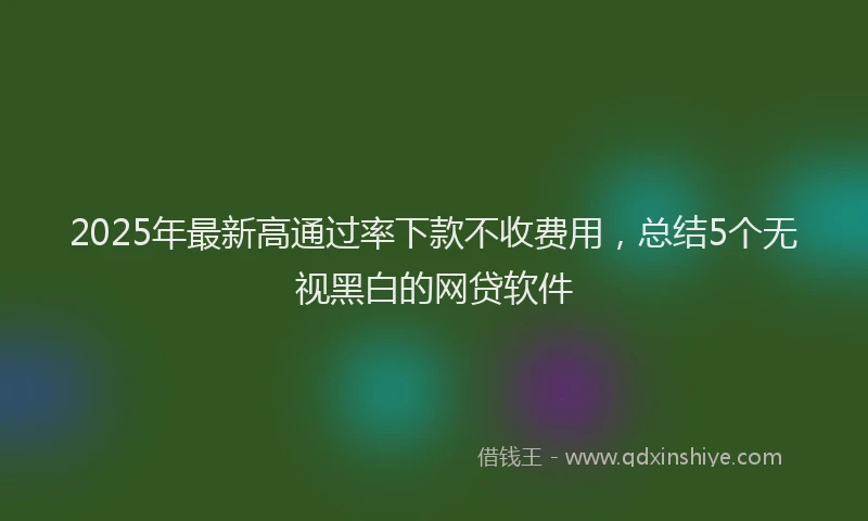 2025年最新高通过率下款不收费用，总结5个无视黑白的网贷软件