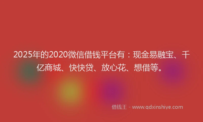 2025年的2020微信借钱平台有：现金易融宝、千亿商城、快快贷、放心花、想借等。