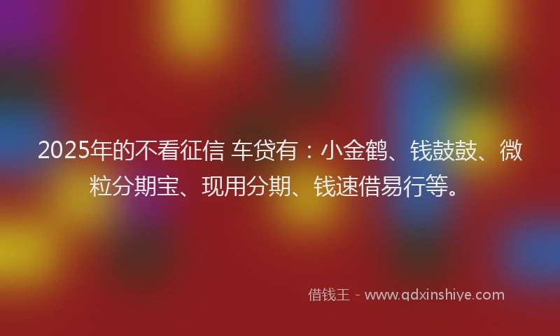 2025年的不看征信 车贷有：小金鹤、钱鼓鼓、微粒分期宝、现用分期、钱速借易行等。