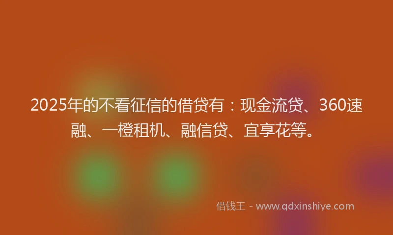 2025年的不看征信的借贷有：现金流贷、360速融、一橙租机、融信贷、宜享花等。
