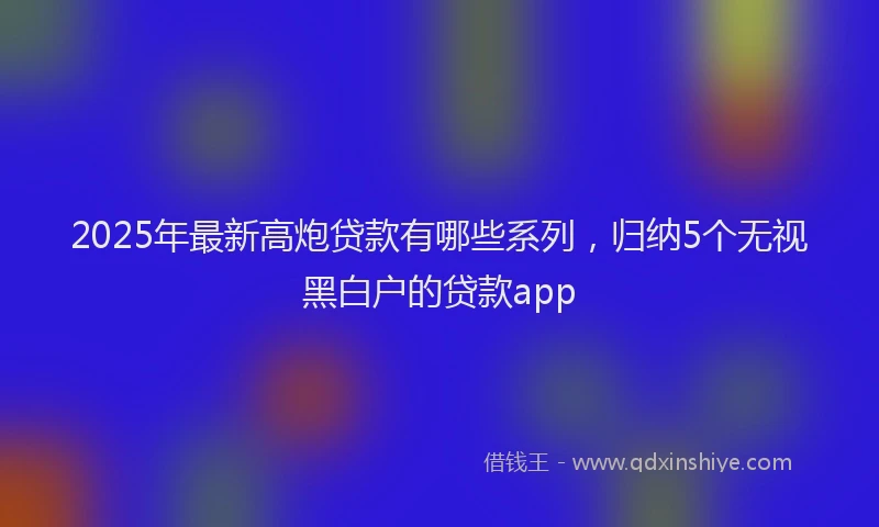 2025年最新高炮贷款有哪些系列，归纳5个无视黑白户的贷款app