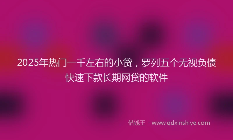 2025年热门一千左右的小贷,罗列五个无视负债快速下款长期网贷的软件