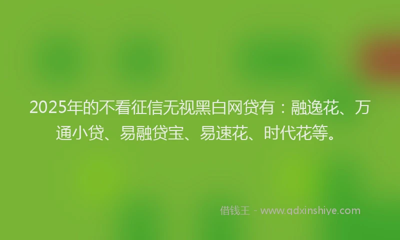 2025年的不看征信无视黑白网贷有：融逸花、万通小贷、易融贷宝、易速花、时代花等。