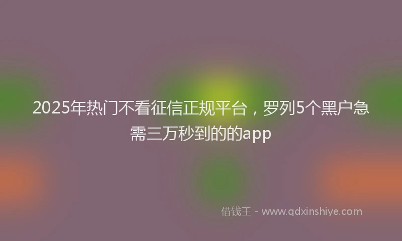 2025年热门不看征信正规平台，罗列5个黑户急需三万秒到的的app