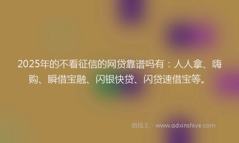 2025年的不看征信的网贷靠谱吗有：人人拿、嗨购、瞬借宝融、闪银快贷、闪贷速借宝等。