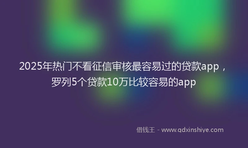 2025年热门不看征信审核最容易过的贷款app，罗列5个贷款10万比较容易的app
