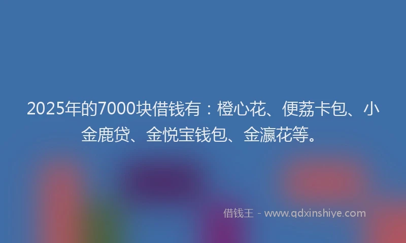 2025年的7000块借钱有：橙心花、便荔卡包、小金鹿贷、金悦宝钱包、金瀛花等。