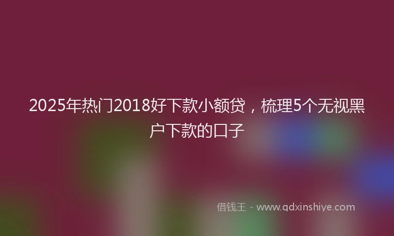 2025年热门2018好下款小额贷，梳理5个无视黑户下款的口子