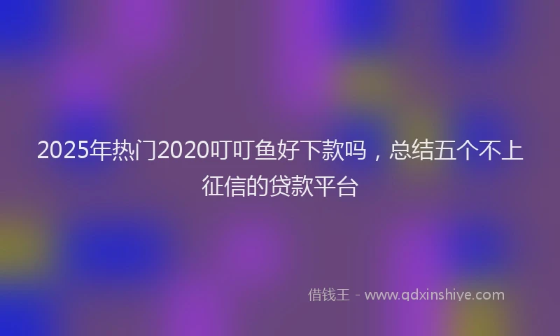 2025年热门2020叮叮鱼好下款吗，总结五个不上征信的贷款平台